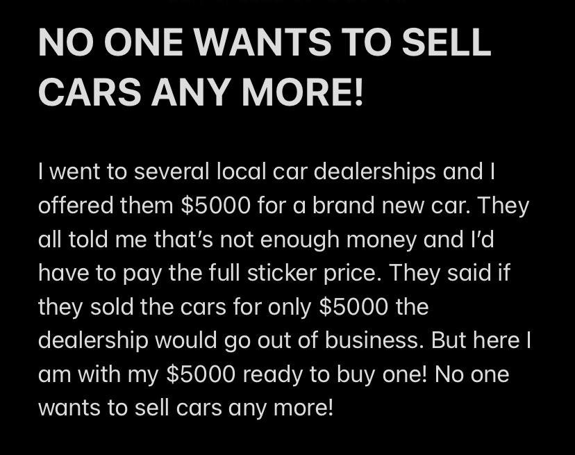 This meme is a humorous take on the common experience of being taken advantage of by a car salesperson. The text reads: "I went to a car dealership and they said 'we have a great deal on this car, it's only $5000!' I said 'that's way too expensive, I'll give you $5000 for it'". The meme is poking fun at the absurdity of the situation, where the person is essentially offering to pay the full sticker price, which is already a ridiculous amount.